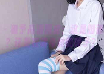 袜啵啵 – 稚予高清图库：这是脚部特写吗？还是在讲身材的段子？